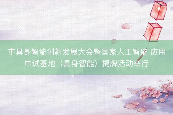 市具身智能创新发展大会暨国家人工智能 应用中试基地（具身智能）揭牌活动举行