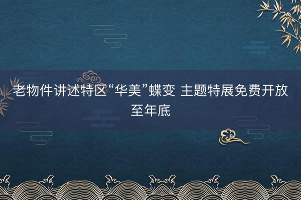 老物件讲述特区“华美”蝶变 主题特展免费开放至年底