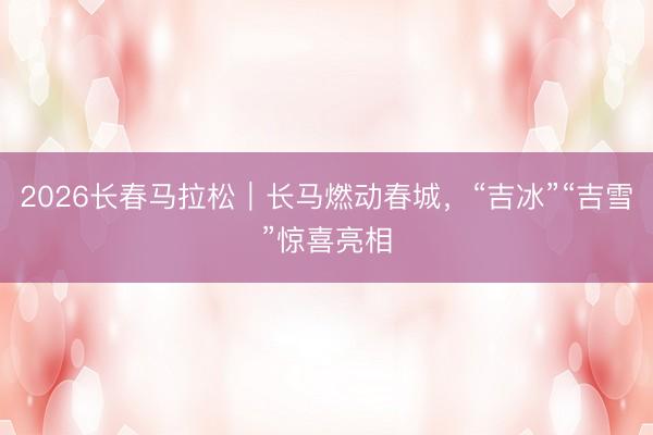 2026长春马拉松｜长马燃动春城，“吉冰”“吉雪”惊喜亮相