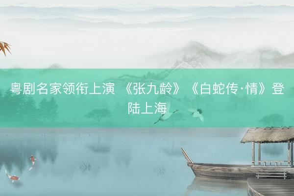 粤剧名家领衔上演 《张九龄》《白蛇传·情》登陆上海