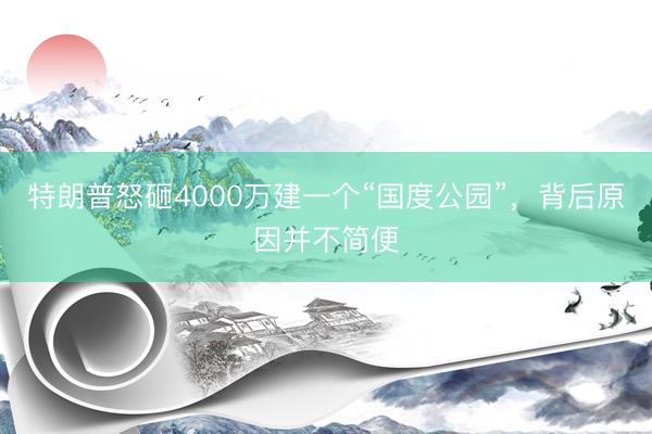 特朗普怒砸4000万建一个“国度公园”，背后原因并不简便