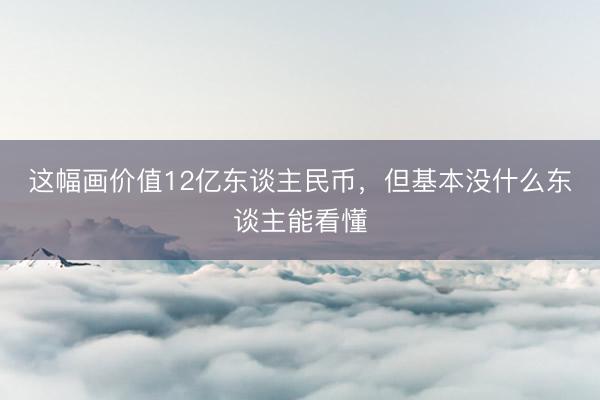 这幅画价值12亿东谈主民币,但基本没什么东谈主能看懂
