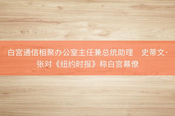 白宫通信相聚办公室主任兼总统助理史蒂文·张对《纽约时报》称白宫幕僚