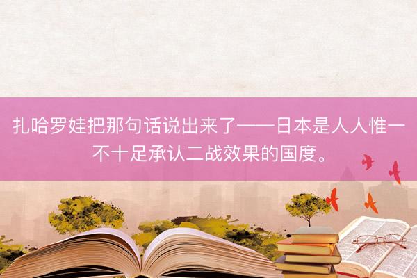 扎哈罗娃把那句话说出来了——日本是人人惟一不十足承认二战效果的国度。