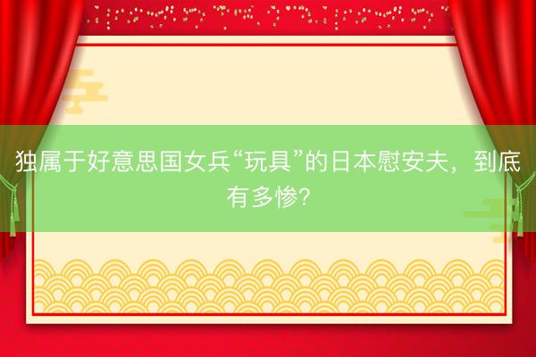 独属于好意思国女兵“玩具”的日本慰安夫,到底有多惨?