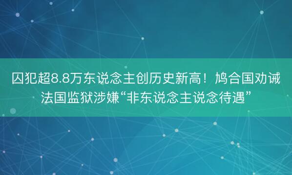 囚犯超8.8万东说念主创历史新高!鸠合国劝诫法国监狱涉嫌“非东说念主说念待遇”