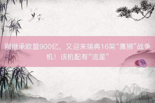 刚继承欧盟900亿，又迎来瑞典16架“鷹狮”战争机！该机配有“流星”