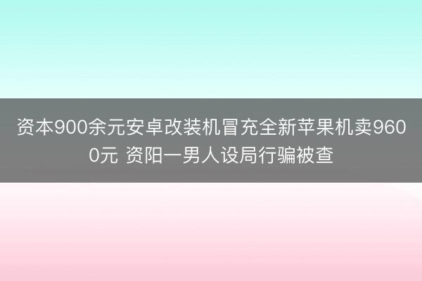 资本900余元安卓改装机冒充全新苹果机卖9600元 资阳一男人设局行骗被查