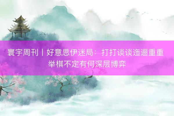 寰宇周刊丨好意思伊迷局：打打谈谈迤逦重重 举棋不定有何深层博弈