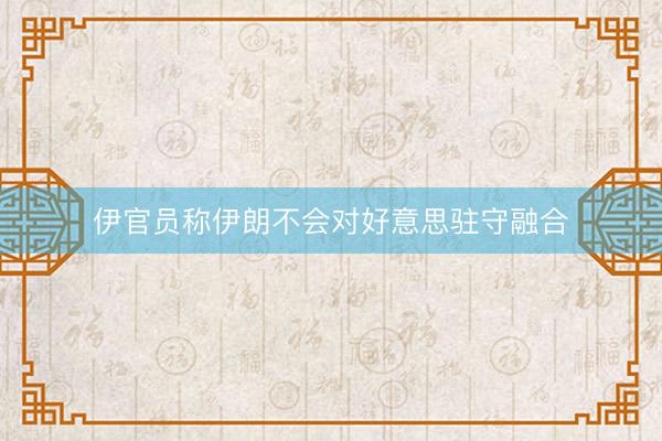伊官员称伊朗不会对好意思驻守融合