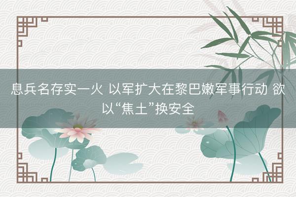 息兵名存实一火 以军扩大在黎巴嫩军事行动 欲以“焦土”换安全