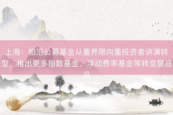 上海：相沿公募基金从重界限向重投资者讲演转型，推出更多指数基金、浮动费率基金等转变居品