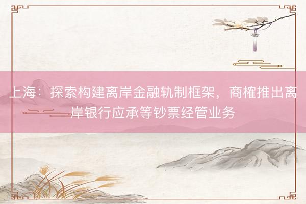 上海：探索构建离岸金融轨制框架，商榷推出离岸银行应承等钞票经管业务