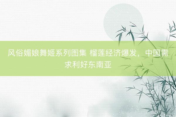 风俗媚娘舞姬系列图集 榴莲经济爆发，中国需求利好东南亚