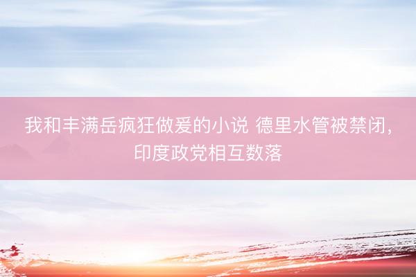 我和丰满岳疯狂做爰的小说 德里水管被禁闭，印度政党相互数落