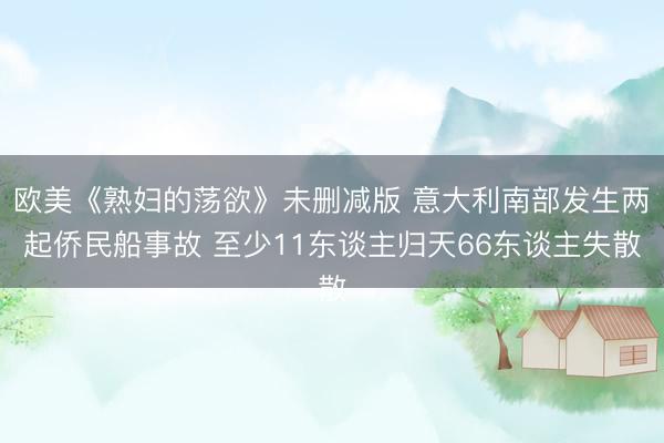 欧美《熟妇的荡欲》未删减版 意大利南部发生两起侨民船事故 至少11东谈主归天66东谈主失散