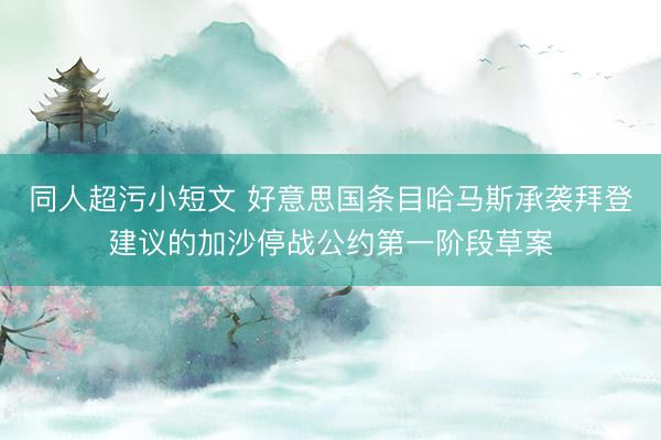 同人超污小短文 好意思国条目哈马斯承袭拜登建议的加沙停战公约第一阶段草案