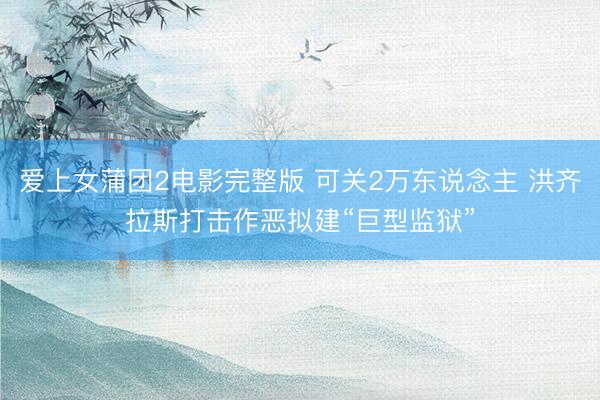 爱上女蒲团2电影完整版 可关2万东说念主 洪齐拉斯打击作恶拟建“巨型监狱”