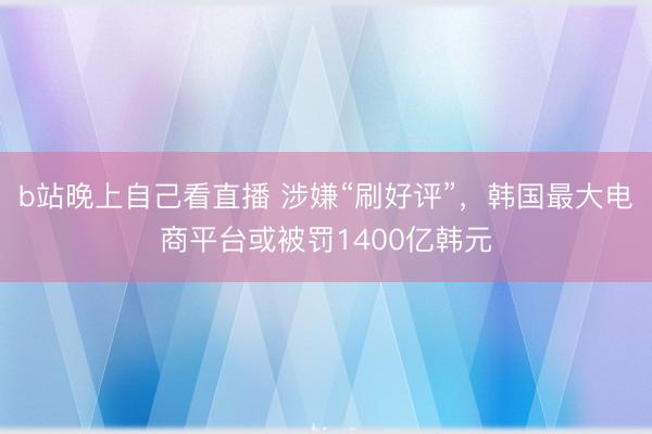 b站晚上自己看直播 涉嫌“刷好评”，韩国最大电商平台或被罚1400亿韩元