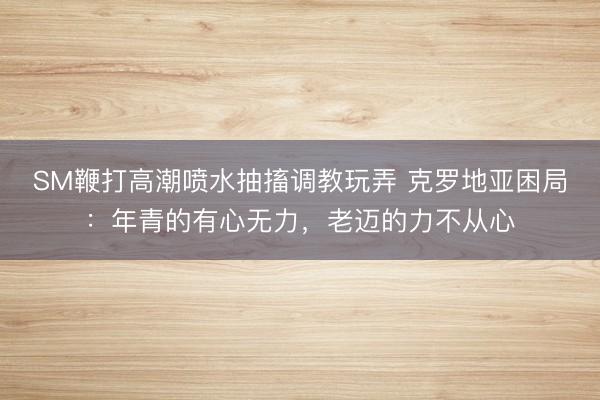 SM鞭打高潮喷水抽搐调教玩弄 克罗地亚困局：年青的有心无力，老迈的力不从心
