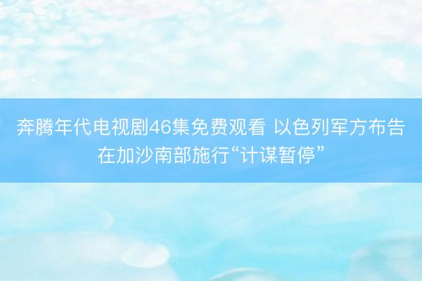 奔腾年代电视剧46集免费观看 以色列军方布告在加沙南部施行“计谋暂停”