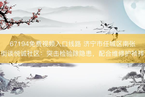 67194免费视频入口线路 济宁市任城区南张街谈悦诚社区：突击检验除隐患，配合维修护祯祥