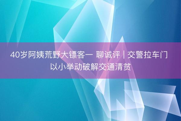40岁阿姨荒野大镖客一 聊诚评 | 交警拉车门 以小举动破解交通清贫