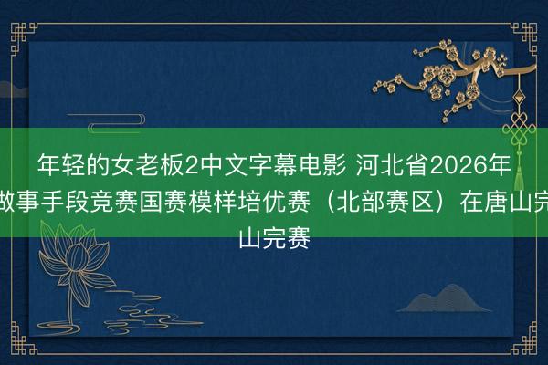 年轻的女老板2中文字幕电影 河北省2026年度做事手段竞赛国赛模样培优赛（北部赛区）在唐山完赛
