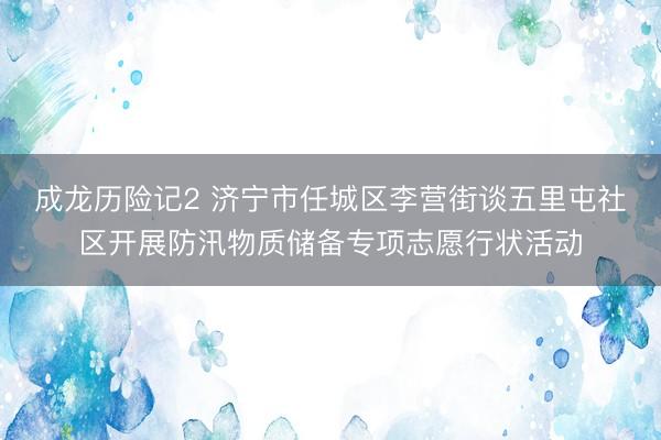 成龙历险记2 济宁市任城区李营街谈五里屯社区开展防汛物质储备专项志愿行状活动