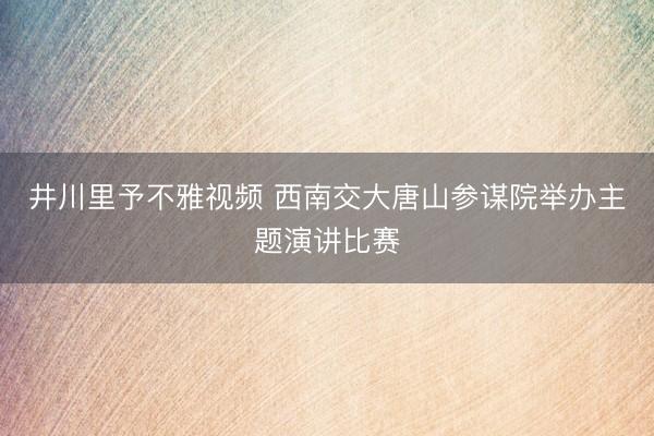 井川里予不雅视频 西南交大唐山参谋院举办主题演讲比赛