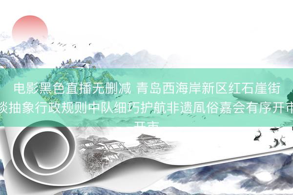 电影黑色直播无删减 青岛西海岸新区红石崖街谈抽象行政规则中队细巧护航非遗凮俗嘉会有序开市