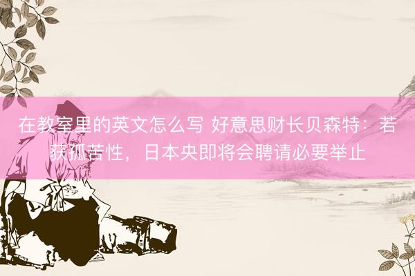 在教室里的英文怎么写 好意思财长贝森特：若获孤苦性，日本央即将会聘请必要举止