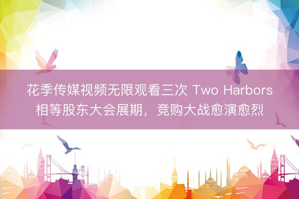 花季传媒视频无限观看三次 Two Harbors相等股东大会展期，竞购大战愈演愈烈