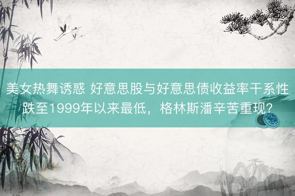美女热舞诱惑 好意思股与好意思债收益率干系性跌至1999年以来最低，格林斯潘辛苦重现？