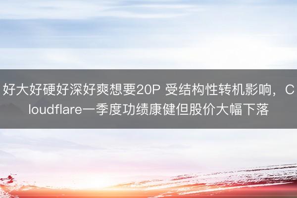 好大好硬好深好爽想要20P 受结构性转机影响，Cloudflare一季度功绩康健但股价大幅下落