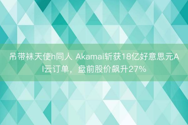吊带袜天使h同人 Akamai斩获18亿好意思元AI云订单，盘前股价飙升27%