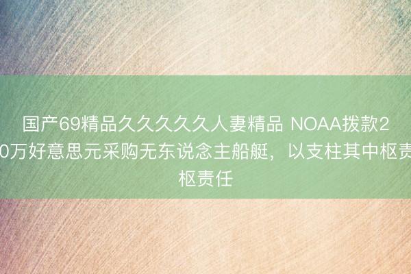 国产69精品久久久久久人妻精品 NOAA拨款2160万好意思元采购无东说念主船艇，以支柱其中枢责任