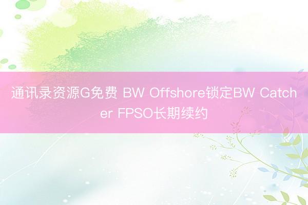 通讯录资源G免费 BW Offshore锁定BW Catcher FPSO长期续约