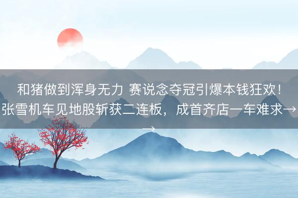 和猪做到浑身无力 赛说念夺冠引爆本钱狂欢！张雪机车见地股斩获二连板，成首齐店一车难求→