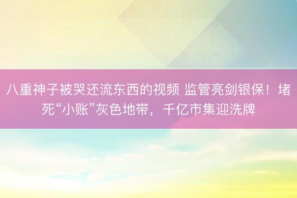 八重神子被哭还流东西的视频 监管亮剑银保！堵死“小账”灰色地带，千亿市集迎洗牌