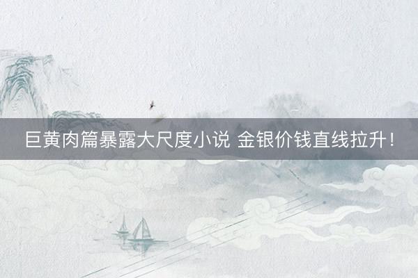 巨黄肉篇暴露大尺度小说 金银价钱直线拉升!