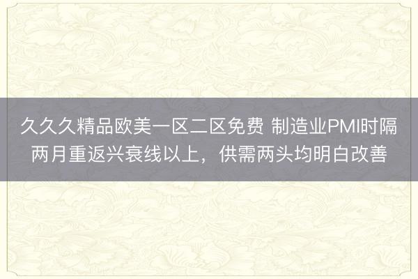 久久久精品欧美一区二区免费 制造业PMI时隔两月重返兴衰线以上,供需两头均明白改善