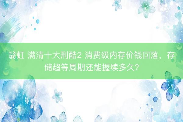 翁虹 满清十大刑酷2 消费级内存价钱回落,存储超等周期还能握续多久?