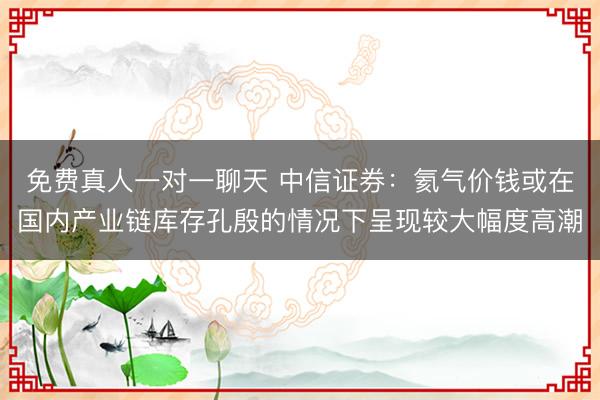 免费真人一对一聊天 中信证券：氦气价钱或在国内产业链库存孔殷的情况下呈现较大幅度高潮