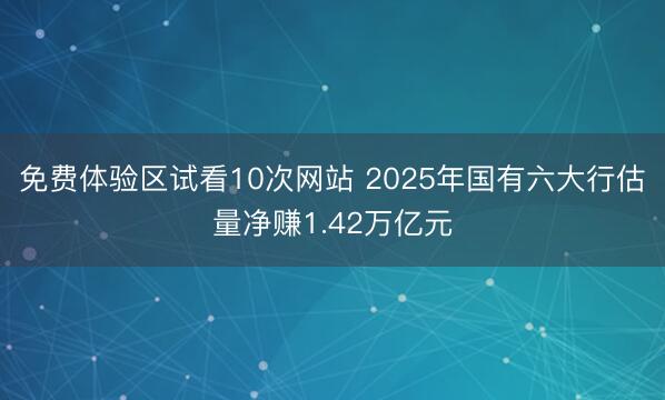 免费体验区试看10次网站 2025年国有六大行估量净赚1.42万亿元