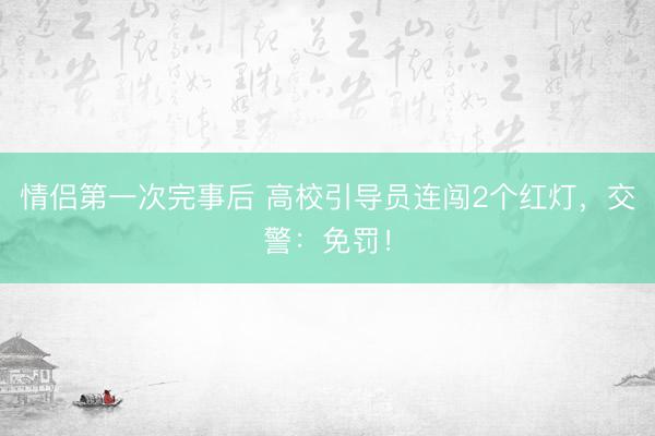 情侣第一次完事后 高校引导员连闯2个红灯，交警：免罚！