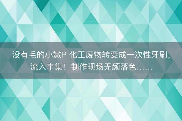 没有毛的小嫩P 化工废物转变成一次性牙刷，流入市集！制作现场无颜落色……