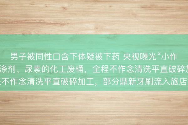 男子被同性口含下体疑被下药 央视曝光“小作坊鼎新牙刷”：装过洗涤剂、尿素的化工废桶，全程不作念清洗平直破碎加工，部分鼎新牙刷流入旅店民宿