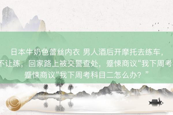 日本牛奶色蕾丝内衣 男人酒后开摩托去练车，老师发现其喝酒不让练，回家路上被交警查处，蹙悚商议“我下周考科目二怎么办？”