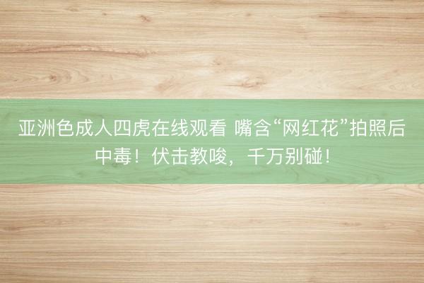 亚洲色成人四虎在线观看 嘴含“网红花”拍照后中毒！伏击教唆，千万别碰！